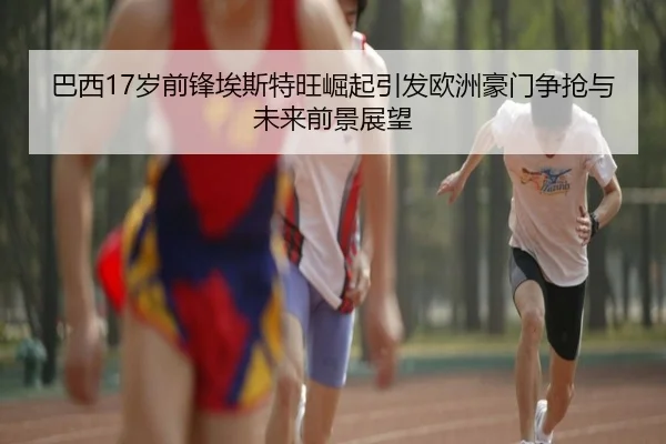 巴西17岁前锋埃斯特旺崛起引发欧洲豪门争抢与未来前景展望